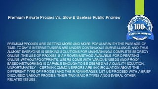 Premium Private Proxies Vs. Slow & Useless Public Proxies
PREMIUM PROXIES ARE GETTING MORE AND MORE POPULAR WITH THE PASSAGE OF
TIME. TODAY`S INTERNET USERS ARE UNDER CONTINUOUS SURVEILLANCE, AND THUS
ALMOST EVERYONE IS SEEKING SOLUTIONS FOR MAINTAINING A COMPLETE SECRECY
ONLINE. THE USE OF PROXIES IS A PROVEN METHOD AVAILABLE FOR OPERATING
ONLINE WITHOUT FOOTPRINTS. USERS COME WITH VARIOUS NEEDS AND PROXY
BASED NETWORKING IS CAPABLE ENOUGH TO BE DEEMED AS A QUALITY SOLUTION.
UNFORTUNATELY – CERTAIN COMMON ERRORS ARE IN CIRCULATION ABOUT THE
DIFFERENT TYPE OF PROXIES AND THEIR ADVANTAGES. LET US PROCEED WITH A BRIEF
DISCUSSION ABOUT PROXIES, THEIR TWO MAJOR TYPES AND SEVERAL OTHER
RELATED ISSUES.
 