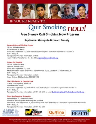 

     

     

     
                                                                                               



                                          Free 6‐week Quit Smoking Now Program
 
                                                    September Groups in Broward County 
 
        Broward General Medical Center 
        1600 S. Andrews Avenue 
        Ft. Lauderdale, FL 33316 
        Start Date:  September 16, 2010‐‐Meets every Thursday for 6 weeks from September 16 – October 21 
        5:30 – 7:00 p.m.  
        To register or for more information, contact:  
         Leslie Feldman/Cara Perrin:  954‐355‐4861, cperrin@browardhealth.org 
         
        University Hospital 
        7201 N. University Drive 
        Tamarac, Florida 33321 
        Start Date:  September 16, 2010  
        Meets Thursdays except for Week 5:   September 16, 23, 30, October 7, 13 (Wednesday), 21 
        5:00 – 6:30 p.m. 
        To register or for more information, contact: 
        Grace DeRose, QSN Facilitator, 954‐383‐9156 
         
        The Pride Center at Equality Park 
        2040 N. Dixie Highway, Room 206 
        Wilton Manors, Florida 
        Start Date:  September 22, 2010—Meets every Wednesday for 6 weeks from September 22 – October 27 
        6:30 – 8:30 p.m. 
        To register or for more information, call 954‐848‐5345 or email QuitSmokingNow@ThePrideCenterFlorida.org 
         
        Nova Southeastern University 
        Main Campus, Ft. Lauderdale, Florida 
        Individual and Group Cessation Programs Available 
        Group Start Date:  September 29, 2010—Group meets every Wednesday for 6 weeks from September 29 – November 3 
        6:00 – 7:30 p.m. 
        To register or for more information, call 954‐262‐5860 
         




             Quit Smoking Now is sponsored by the Nova Southeastern University AHEC Program through funding from the Florida Department of Health 
                   For more information regarding the Nova Southeastern University AHEC Quit Smoking Now Program, please call 954‐262‐1588 
 