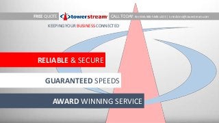 RELIABLE & SECURE
GUARANTEED SPEEDS
AWARD WINNING SERVICE
FREE QUOTE CALL TODAY: Ken 866-848-5848 x323 |
KEEPING YOUR BUSINESS CONNECTED
kmedicino@towerstream.com
 