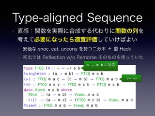 Type-aligned Sequence
• 直感：関数を実際に合成する代わりに関数の列を
考えて必要になったら適宜評価していけばよい
• 安価な snoc, cat, uncons を持つ二分木 ＋ 型 Hack
• 初出では Reﬂection w/o Remorse そのものを使っていた
type FTCQ (m ∷ ★ → ★) a b
tsingleton ∷ (a → m b) → FTCQ m a b
(▹) ∷ FTCQ m a c → (c → m b) → FTCQ m a b
(⋈) ∷ FTCQ m a c → FTCQ m c b → FTCQ m a b
data ViewL m a b where
TOne ∷ (a → m b) → ViewL m a b
(:|) ∷ (a → m c) → (FTCQ m c b) → ViewL m a b
tviewl ∷ FTCQ m a b → ViewL m a b
a → m b に対応
(>=>)
 