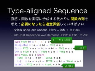 Type-aligned Sequence
• 直感：関数を実際に合成する代わりに関数の列を
考えて必要になったら適宜評価していけばよい
• 安価な snoc, cat, uncons を持つ二分木 ＋ 型 Hack
• 初出では Reﬂection w/o Remorse そのものを使っていた
type FTCQ (m ∷ ★ → ★) a b
tsingleton ∷ (a → m b) → FTCQ m a b
(▹) ∷ FTCQ m a c → (c → m b) → FTCQ m a b
(⋈) ∷ FTCQ m a c → FTCQ m c b → FTCQ m a b
data ViewL m a b where
TOne ∷ (a → m b) → ViewL m a b
(:|) ∷ (a → m c) → (FTCQ m c b) → ViewL m a b
tviewl ∷ FTCQ m a b → ViewL m a b
a → m b に対応
(>=>)
uncons
 