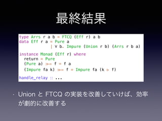 最終結果
• Union と FTCQ の実装を改善していけば、効率
が劇的に改善する
type Arrs r a b = FTCQ (Eff r) a b
data Eff r a = Pure a
| ∀ b. Impure (Union r b) (Arrs r b a)
instance Monad (Eff r) where
return = Pure
(Pure a) ≫= f = f a
(Impure fa k) ≫= f = Impure fa (k ▹ f)
handle_relay ∷ ...
 