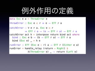 例外作用の定義
data Exc e a = ThrowError e
throwError ∷ Exc e ∈ r ⇒ e → Eff r a
catchError ∷ ∀ e r a. Exc e ∈ r 
⇒ Eff r a → (e → Eff r a) → Eff r a
catchError act h = interpose return bind act where
bind ∷ Exc e b → (b → Eff r a) → Eff r a
bind (Exc e) _ = h e
runError ∷ Eff (Exc e : r) a → Eff r (Either e a)
runError = handle_relay (return ◦ Right) $
λ(ThrowError e) _ → return (Left e)
 