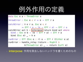 例外作用の定義
data Exc e a = ThrowError e
throwError ∷ Exc e ∈ r ⇒ e → Eff r a
catchError ∷ ∀ e r a. Exc e ∈ r 
⇒ Eff r a → (e → Eff r a) → Eff r a
catchError act h = interpose return bind act where
bind ∷ Exc e b → (b → Eff r a) → Eff r a
bind (Exc e) _ = h e
runError ∷ Eff (Exc e : r) a → Eff r (Either e a)
runError = handle_relay (return ◦ Right) $
λ(ThrowError e) _ → return (Left e)
• interpose: 作用を除去しないハンドラを書くためのもの
 