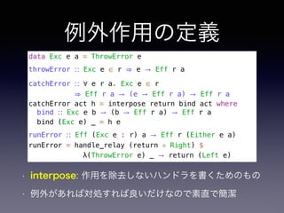 例外作用の定義
data Exc e a = ThrowError e
throwError ∷ Exc e ∈ r ⇒ e → Eff r a
catchError ∷ ∀ e r a. Exc e ∈ r 
⇒ Eff r a → (e → Eff r a) → Eff r a
catchError act h = interpose return bind act where
bind ∷ Exc e b → (b → Eff r a) → Eff r a
bind (Exc e) _ = h e
runError ∷ Eff (Exc e : r) a → Eff r (Either e a)
runError = handle_relay (return ◦ Right) $
λ(ThrowError e) _ → return (Left e)
• interpose: 作用を除去しないハンドラを書くためのもの
• 例外があれば対処すれば良いだけなので素直で簡潔
 