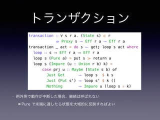 トランザクション
• 例外等で動作が中断した場合、継続は呼ばれない
➡ Pure で末端に達したら状態を大域的に反映すればよい
transaction ∷ ∀ s r a. (State s) ∈ r
⇒ Proxy s → Eff r a → Eff r a
transaction _ act = do s ← get; loop s act where
loop ∷ s → Eff r a → Eff r a
loop s (Pure a) = put s ≫ return a
loop s (Impure (u ∷ Union r b) k) =
case prj u ∷ Maybe (State s b) of
Just Get → loop s $ k s
Just (Put s') → loop s' $ k ()
Nothing → Impure u (loop s ◦ k)
 