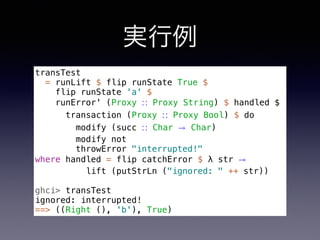 実行例
transTest
= runLift $ flip runState True $
flip runState 'a' $
runError' (Proxy ∷ Proxy String) $ handled $
transaction (Proxy ∷ Proxy Bool) $ do
modify (succ ∷ Char → Char)
modify not
throwError "interrupted!"
where handled = flip catchError $ λ str →
lift (putStrLn ("ignored: " ++ str))
ghci> transTest
ignored: interrupted!
==> ((Right (), 'b'), True)
 