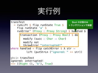 実行例
transTest
= runLift $ flip runState True $
flip runState 'a' $
runError' (Proxy ∷ Proxy String) $ handled $
transaction (Proxy ∷ Proxy Bool) $ do
modify (succ ∷ Char → Char)
modify not
throwError "interrupted!"
where handled = flip catchError $ λ str →
lift (putStrLn ("ignored: " ++ str))
ghci> transTest
ignored: interrupted!
==> ((Right (), 'b'), True)
Bool の状態のみ 
トランザクションで保護
 