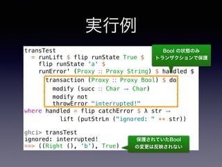 実行例
transTest
= runLift $ flip runState True $
flip runState 'a' $
runError' (Proxy ∷ Proxy String) $ handled $
transaction (Proxy ∷ Proxy Bool) $ do
modify (succ ∷ Char → Char)
modify not
throwError "interrupted!"
where handled = flip catchError $ λ str →
lift (putStrLn ("ignored: " ++ str))
ghci> transTest
ignored: interrupted!
==> ((Right (), 'b'), True)
保護されていたBool 
の変更は反映されない
Bool の状態のみ 
トランザクションで保護
 