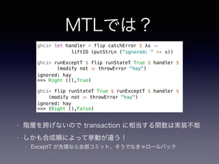 MTLでは？
• 階層を跨げないので transaction に相当する関数は実装不能
• しかも合成順によって挙動が違う！
• ExceptT が先頭なら全部コミット、そうでなきゃロールバック
ghci> let handler = flip catchError $ λs →
liftIO (putStrLn ("ignored: " ++ s))
ghci> runExceptT $ flip runStateT True $ handler $
(modify not ≫ throwError "hay")
ignored: hay
==> Right ((),True)
ghci> flip runStateT True $ runExceptT $ handler $
(modify not ≫ throwError "hay")
ignored: hay
==> (Right (),False)
 