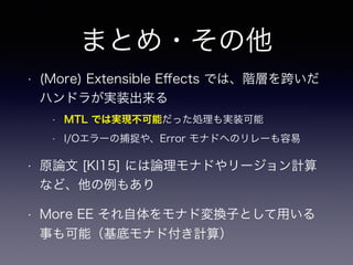 まとめ・その他
• (More) Extensible Eﬀects では、階層を跨いだ
ハンドラが実装出来る
• MTL では実現不可能だった処理も実装可能
• I/Oエラーの捕捉や、Error モナドへのリレーも容易
• 原論文 [KI15] には論理モナドやリージョン計算
など、他の例もあり
• More EE それ自体をモナド変換子として用いる
事も可能（基底モナド付き計算）
 
