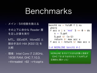 Benchmarks
• メイン：5の倍数を数える
• その上下に余分な Reader 層
を足し計算を実行
• MTL、旧ExtEﬀ、MoreEE と
競合手法の HIA [KSS13] を
比較
• 環境：Intel Core i7 2.8GHz,
16GB RAM, GHC 7.10.3. 
-threaded -O2 −rtsopts
benchS ns = foldM f 1 ns
where
f acc x | x `mod` 5 == 0 = do
s ← S.get
S.put $! (s+1)
return $! max acc x
f acc x = return $! max acc x
{-# NOINLINE benchS #-}
NOINLINE を付けて大きな計算と見做す
（GHC 7.8 までは付けなくてもMTLが
圧倒的に悪かった）
 