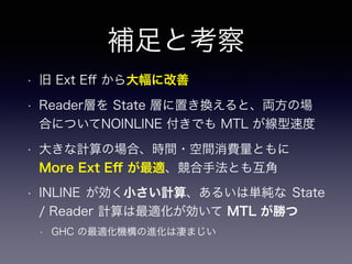 補足と考察
• 旧 Ext Eﬀ から大幅に改善
• Reader層を State 層に置き換えると、両方の場
合についてNOINLINE 付きでも MTL が線型速度
• 大きな計算の場合、時間・空間消費量ともに
More Ext Eﬀ が最適、競合手法とも互角
• INLINE が効く小さい計算、あるいは単純な State
/ Reader 計算は最適化が効いて MTL が勝つ
• GHC の最適化機構の進化は凄まじい
 