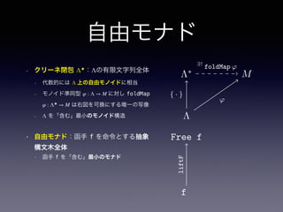 自由モナド
• クリーネ閉包 Λ★
：Λの有限文字列全体
• 代数的には Λ 上の自由モノイドに相当
• モノイド準同型 φ : Λ → M に対し foldMap
φ : Λ★
→ M は右図を可換にする唯一の写像
• Λ を「含む」最小のモノイド構造
• 自由モナド：函手 f を命令とする抽象
構文木全体
• 函手 f を「含む」最小のモナド
Λ∗
S
Λ
ϕ
{ · }
∃!
ϕ
Λ∗
S
Λ
ϕ
{ · }
∃!
ϕ
Λ∗
M
Λ
ϕ
{ · }
∃!
ϕ
ϕ
∃!
ϕ
 
