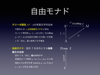 自由モナド
• クリーネ閉包 Λ★
：Λの有限文字列全体
• 代数的には Λ 上の自由モノイドに相当
• モノイド準同型 φ : Λ → M に対し foldMap
φ : Λ★
→ M は右図を可換にする唯一の写像
• Λ を「含む」最小のモノイド構造
• 自由モナド：函手 f を命令とする抽象
構文木全体
• 函手 f を「含む」最小のモナド
• 普遍性は f の解釈 φ : ∀α. f α → m α から再
帰的にインタプリタ handle φ : ∀α. Free f
α → m α が定まる事に対応
Λ∗
S
Λ
ϕ
{ · }
∃!
ϕ
Λ∗
S
Λ
ϕ
{ · }
∃!
ϕ
Λ∗
M
Λ
ϕ
{ · }
∃!
ϕ
ϕ
∃!
ϕ
 