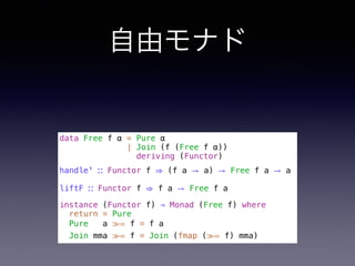 自由モナド
data Free f α = Pure α
| Join (f (Free f α))
deriving (Functor)
handle' ∷ Functor f ⇒ (f a → a) → Free f a → a
liftF ∷ Functor f ⇒ f a → Free f a
instance (Functor f) ⇒ Monad (Free f) where
return = Pure
Pure a ≫= f = f a
Join mma ≫= f = Join (fmap (≫= f) mma)
 