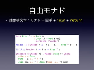 自由モナド
• 抽象構文木：モナド = 函手 + join + return
data Free f α = Pure α
| Join (f (Free f α))
deriving (Functor)
handle' ∷ Functor f ⇒ (f a → a) → Free f a → a
liftF ∷ Functor f ⇒ f a → Free f a
instance (Functor f) ⇒ Monad (Free f) where
return = Pure
Pure a ≫= f = f a
Join mma ≫= f = Join (fmap (≫= f) mma)
 