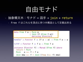 自由モナド
• 抽象構文木：モナド = 函手 + join + return
• Free f はこれらを頂点に持つ木構造として定義出来る
data Free f α = Pure α
| Join (f (Free f α))
deriving (Functor)
handle' ∷ Functor f ⇒ (f a → a) → Free f a → a
liftF ∷ Functor f ⇒ f a → Free f a
instance (Functor f) ⇒ Monad (Free f) where
return = Pure
Pure a ≫= f = f a
Join mma ≫= f = Join (fmap (≫= f) mma)
 