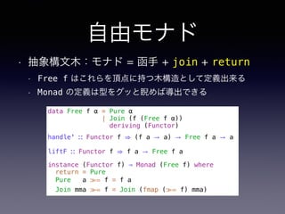 自由モナド
• 抽象構文木：モナド = 函手 + join + return
• Free f はこれらを頂点に持つ木構造として定義出来る
• Monad の定義は型をグッと睨めば導出できる
data Free f α = Pure α
| Join (f (Free f α))
deriving (Functor)
handle' ∷ Functor f ⇒ (f a → a) → Free f a → a
liftF ∷ Functor f ⇒ f a → Free f a
instance (Functor f) ⇒ Monad (Free f) where
return = Pure
Pure a ≫= f = f a
Join mma ≫= f = Join (fmap (≫= f) mma)
 