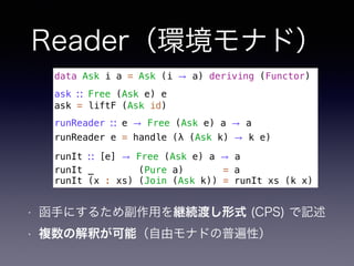 Reader（環境モナド）
• 函手にするため副作用を継続渡し形式 (CPS) で記述
• 複数の解釈が可能（自由モナドの普遍性）
data Ask i a = Ask (i → a) deriving (Functor)
ask ∷ Free (Ask e) e
ask = liftF (Ask id)
runReader ∷ e → Free (Ask e) a → a
runReader e = handle (λ (Ask k) → k e)
runIt ∷ [e] → Free (Ask e) a → a
runIt _ (Pure a) = a
runIt (x : xs) (Join (Ask k)) = runIt xs (k x)
 