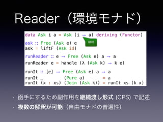 Reader（環境モナド）
• 函手にするため副作用を継続渡し形式 (CPS) で記述
• 複数の解釈が可能（自由モナドの普遍性）
data Ask i a = Ask (i → a) deriving (Functor)
ask ∷ Free (Ask e) e
ask = liftF (Ask id)
runReader ∷ e → Free (Ask e) a → a
runReader e = handle (λ (Ask k) → k e)
runIt ∷ [e] → Free (Ask e) a → a
runIt _ (Pure a) = a
runIt (x : xs) (Join (Ask k)) = runIt xs (k x)
継続
 