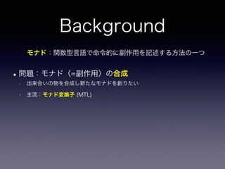 Background
•問題：モナド（=副作用）の合成
• 出来合いの物を合成し新たなモナドを創りたい
• 主流：モナド変換子 (MTL)
モナド：関数型言語で命令的に副作用を記述する方法の一つ
 
