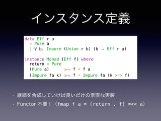 インスタンス定義
• 継続を合成していけば良いだけの素直な実装
• Functor 不要！（fmap f a = (return . f) =<< a）
data Eff r a
= Pure a
| ∀ b. Impure (Union r b) (b → Eff r a)
instance Monad (Eff f) where
return = Pure
(Pure a) ≫= f = f a
(Impure fa k) ≫= f = Impure fa (k >=> f)
 