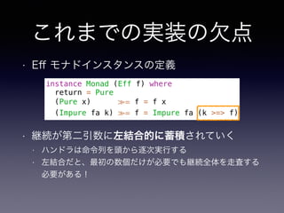 これまでの実装の欠点
• Eﬀ モナドインスタンスの定義
instance Monad (Eff f) where
return = Pure
(Pure x) ≫= f = f x
(Impure fa k) ≫= f = Impure fa (k >=> f)
• 継続が第二引数に左結合的に蓄積されていく
• ハンドラは命令列を頭から逐次実行する
• 左結合だと、最初の数個だけが必要でも継続全体を走査する
必要がある！
 