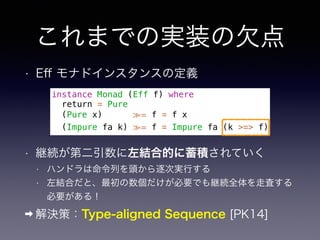 これまでの実装の欠点
• Eﬀ モナドインスタンスの定義
instance Monad (Eff f) where
return = Pure
(Pure x) ≫= f = f x
(Impure fa k) ≫= f = Impure fa (k >=> f)
• 継続が第二引数に左結合的に蓄積されていく
• ハンドラは命令列を頭から逐次実行する
• 左結合だと、最初の数個だけが必要でも継続全体を走査する
必要がある！
➡ 解決策：Type-aligned Sequence [PK14]
 
