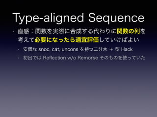 Type-aligned Sequence
• 直感：関数を実際に合成する代わりに関数の列を
考えて必要になったら適宜評価していけばよい
• 安価な snoc, cat, uncons を持つ二分木 ＋ 型 Hack
• 初出では Reﬂection w/o Remorse そのものを使っていた
 