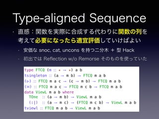 Type-aligned Sequence
• 直感：関数を実際に合成する代わりに関数の列を
考えて必要になったら適宜評価していけばよい
• 安価な snoc, cat, uncons を持つ二分木 ＋ 型 Hack
• 初出では Reﬂection w/o Remorse そのものを使っていた
type FTCQ (m ∷ ★ → ★) a b
tsingleton ∷ (a → m b) → FTCQ m a b
(▹) ∷ FTCQ m a c → (c → m b) → FTCQ m a b
(⋈) ∷ FTCQ m a c → FTCQ m c b → FTCQ m a b
data ViewL m a b where
TOne ∷ (a → m b) → ViewL m a b
(:|) ∷ (a → m c) → (FTCQ m c b) → ViewL m a b
tviewl ∷ FTCQ m a b → ViewL m a b
 