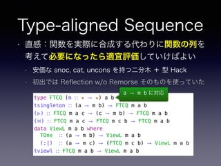 Type-aligned Sequence
• 直感：関数を実際に合成する代わりに関数の列を
考えて必要になったら適宜評価していけばよい
• 安価な snoc, cat, uncons を持つ二分木 ＋ 型 Hack
• 初出では Reﬂection w/o Remorse そのものを使っていた
type FTCQ (m ∷ ★ → ★) a b
tsingleton ∷ (a → m b) → FTCQ m a b
(▹) ∷ FTCQ m a c → (c → m b) → FTCQ m a b
(⋈) ∷ FTCQ m a c → FTCQ m c b → FTCQ m a b
data ViewL m a b where
TOne ∷ (a → m b) → ViewL m a b
(:|) ∷ (a → m c) → (FTCQ m c b) → ViewL m a b
tviewl ∷ FTCQ m a b → ViewL m a b
a → m b に対応
 