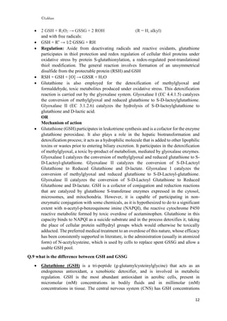©Lekhan
12
 2 GSH + R2O2 → GSSG + 2 ROH (R = H, alkyl)
and with free radicals:
 GSH + R•
→ 1⁄2 GSSG + RH
 Regulation: Aside from deactivating radicals and reactive oxidants, glutathione
participates in thiol protection and redox regulation of cellular thiol proteins under
oxidative stress by protein S-glutathionylation, a redox-regulated post-translational
thiol modification. The general reaction involves formation of an unsymmetrical
disulfide from the protectable protein (RSH) and GSH
 RSH + GSH + [O] → GSSR + H2O
 Glutathione is also employed for the detoxification of methylglyoxal and
formaldehyde, toxic metabolites produced under oxidative stress. This detoxification
reaction is carried out by the glyoxalase system. Glyoxalase I (EC 4.4.1.5) catalyzes
the conversion of methylglyoxal and reduced glutathione to S-D-lactoylglutathione.
Glyoxalase II (EC 3.1.2.6) catalyzes the hydrolysis of S-D-lactoylglutathione to
glutathione and D-lactic acid.
OR
Mechanism of action
 Glutathione (GSH) participates in leukotriene synthesis and is a cofactor for the enzyme
glutathione peroxidase. It also plays a role in the hepatic biotransformation and
detoxification process; it acts as a hydrophilic molecule that is added to other lipophilic
toxins or wastes prior to entering biliary excretion. It participates in the detoxification
of methylglyoxal, a toxic by-product of metabolism, mediated by glyoxalase enzymes.
Glyoxalase I catalyzes the conversion of methylglyoxal and reduced glutathione to S-
D-Lactoyl-glutathione. Glyoxalase II catalyzes the conversion of S-D-Lactoyl
Glutathione to Reduced Glutathione and D-lactate. Glyoxalase I catalyzes the
conversion of methylglyoxal and reduced glutathione to S-D-Lactoyl-glutathione.
Glyoxalase II catalyzes the conversion of S-D-Lactoyl Glutathione to Reduced
Glutathione and D-lactate. GSH is a cofactor of conjugation and reduction reactions
that are catalyzed by glutathione S-transferase enzymes expressed in the cytosol,
microsomes, and mitochondria. However, it is capable of participating in non-
enzymatic conjugation with some chemicals, as it is hypothesized to do to a significant
extent with n-acetyl-p-benzoquinone imine (NAPQI), the reactive cytochrome P450
reactive metabolite formed by toxic overdose of acetaminophen. Glutathione in this
capacity binds to NAPQI as a suicide substrate and in the process detoxifies it, taking
the place of cellular protein sulfhydryl groups which would otherwise be toxically
adducted. The preferred medical treatment to an overdose of this nature, whose efficacy
has been consistently supported in literature, is the administration (usually in atomized
form) of N-acetylcysteine, which is used by cells to replace spent GSSG and allow a
usable GSH pool.
Q.9 what is the difference between GSH and GSSG
 Glutathione (GSH) is a tri-peptide (g-glutamylcysteinylglycine) that acts as an
endogenous antioxidant, a xenobiotic detoxifier, and is involved in metabolic
regulation. GSH is the most abundant antioxidant in aerobic cells, present in
micromolar (mM) concentrations in bodily fluids and in millimolar (mM)
concentrations in tissue. The central nervous system (CNS) has GSH concentrations
 