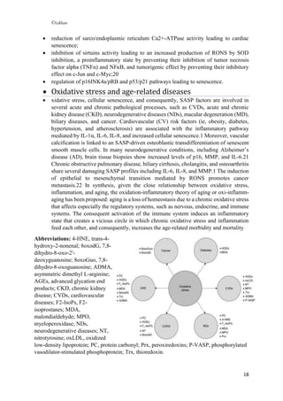 ©Lekhan
18
 reduction of sarco/endoplasmic reticulum Ca2+-ATPase activity leading to cardiac
senescence;
 inhibition of sirtuins activity leading to an increased production of RONS by SOD
inhibition, a proinflammatory state by preventing their inhibition of tumor necrosis
factor alpha (TNFα) and NFκB, and tumorigenic effect by preventing their inhibitory
effect on c-Jun and c-Myc;20
 regulation of p16INK4a/pRB and p53/p21 pathways leading to senescence.
 Oxidative stress and age-related diseases
 xidative stress, cellular senescence, and consequently, SASP factors are involved in
several acute and chronic pathological processes, such as CVDs, acute and chronic
kidney disease (CKD), neurodegenerative diseases (NDs), macular degeneration (MD),
biliary diseases, and cancer. Cardiovascular (CV) risk factors (ie, obesity, diabetes,
hypertension, and atherosclerosis) are associated with the inflammatory pathway
mediated by IL-1α, IL-6, IL-8, and increased cellular senescence.1 Moreover, vascular
calcification is linked to an SASP-driven osteoblastic transdifferentiation of senescent
smooth muscle cells. In many neurodegenerative conditions, including Alzheimer’s
disease (AD), brain tissue biopsies show increased levels of p16, MMP, and IL-6.21
Chronic obstructive pulmonary disease, biliary cirrhosis, cholangitis, and osteoarthritis
share several damaging SASP profiles including IL-6, IL-8, and MMP.1 The induction
of epithelial to mesenchymal transition mediated by RONS promotes cancer
metastasis.22 In synthesis, given the close relationship between oxidative stress,
inflammation, and aging, the oxidation-inflammatory theory of aging or oxi-inflamm-
aging has been proposed: aging is a loss of homeostasis due to a chronic oxidative stress
that affects especially the regulatory systems, such as nervous, endocrine, and immune
systems. The consequent activation of the immune system induces an inflammatory
state that creates a vicious circle in which chronic oxidative stress and inflammation
feed each other, and consequently, increases the age-related morbidity and mortality
Abbreviations: 4-HNE, trans-4-
hydroxy-2-nonenal; 8oxodG, 7,8-
dihydro-8-oxo-2′-
deoxyguanosine; 8oxoGuo, 7,8-
dihydro-8-oxoguanosine; ADMA,
asymmetric dimethyl L-arginine;
AGEs, advanced glycation end
products; CKD, chronic kidney
disease; CVDs, cardiovascular
diseases; F2-IsoPs, F2-
isoprostanes; MDA,
malondialdehyde; MPO,
myeloperoxidase; NDs,
neurodegenerative diseases; NT,
nitrotyrosine; oxLDL, oxidized
low-density lipoprotein; PC, protein carbonyl; Prx, peroxiredoxins; P-VASP, phosphorylated
vasodilator-stimulated phosphoprotein; Trx, thioredoxin.
 