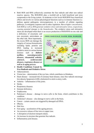 ©Lekhan
2
 Both ROS and RNS collectively constitute the free radicals and other non radical
reactive species. The ROS/RNS play a twofold job as both beneficial and toxic
compounds to the living system. At moderate or low levels ROS/RNS have beneficial
effects and involve in various physiological functions such as in immune function (i.e.
defense against pathogenic microorganisms), in a number of cellular signaling
pathways, in mitogenic response and in redox regulation. But at higher concentration,
both ROS as well as RNS generate oxidative stress and nitrosative stress, respectively,
causing potential damage to the biomolecules. The oxidative stress and nitrosative
stress are developed when there is an excess production of ROS/RNS on one side and
a deficiency of enzymatic and
non enzymatic antioxidants on
the other side. Most importantly,
the excess ROS can damage the
integrity of various biomolecules
including lipids, proteins and
DNA leading to increased
oxidative stress in various human
diseases such as diabetes
mellitus, neurodegenerative
diseases, rheumatoid arthritis,
cataracts, cardiovascular
diseases, respiratory diseases as
well as in aging process.
 Health Conditions Caused by
Free Radicals and Oxidative Stress
 Atherosclerosis.
 Vision loss – deterioration of the eye lens, which contributes to blindness.
 Heart disease – increased risk of coronary heart disease, since free radicals encourage
low-density lipoprotein (LDL) cholesterol to stick to artery walls.
 Arthritis – inflammation of the joints.
 Stroke.
 Respiratory diseases.
 Immune deficiency.
 Emphysema.
 Parkinson’s disease – damage to nerve cells in the brain, which contributes to this
condition.
 Alzheimer’s disease – also damage to nerve cells in the brain.
 Cancer – certain cancers are triggered by damaged cell DNA.
 Obesity.
 Hair loss.
 Fast aging – acceleration of the ageing process.
 An excessive release of free iron or copper ions.
 A disruption of electron transport chains.
 An increase in enzymes that generate free radicals.
 Inflammatory joint disease.
 