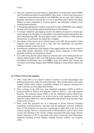 ©Lekhan
5
 The most commonly used spin traps are alpha-phenyl N-tertiary-butyl nitrone (PBN)
and 5,5-dimethyl-pyrroline N-oxide (DMPO). More rarely, C-nitroso spin traps such as
3,5-dibromo-4-nitrosobenzenesulfonic acid (DBNBS) can be used: often additional
hyperfine information is derived, but at a cost of specificity (due to facile non-radical
addition of many compounds to C-nitroso species, and subsequent oxidation of the
resulting hydroxylamine).
 5-Diisopropoxyphosphoryl-5-methyl-1-pyrroline-N-oxide (DIPPMPO) spin trapping
has been used in measuring superoxide production in mitochondria.
 A common method for spin-trapping involves the addition of radical to a nitrone spin
trap resulting in the formation of a spin adduct, a nitroxide-based persistent radical, that
can be detected using EPR. The spin adduct usually yields a distinctive EPR spectrum
characteristic of a particular free radical that is trapped.
 The identity of the radical can be inferred based on the EPR spectral profile of their
respective spin adducts such as the g value, but most importantly, the hyperfine-
coupling constants of relevant nuclei.
 Unambiguous assignments of the identity of the trapped radical can often be made by
using stable isotope substitution of the radicals parent compound, so that further
hyperfine couplings are introduced or altered.
 It is worth noting that the radical adduct (or products such as the hydroxylamine) can
often be stable enough to allow non-EPR detection techniques. The groups of London,
and Berliner & Khramtsov have used NMR to study such adducts and Timmins and
co-workers used charge changes upon DBNBS trapping to isolate protein adducts for
study.
Q. 5 What is Nitric oxide signaling
 Nitric oxide (NO) is an essential molecule involved in several physiological and
pathological processes within the mammalian body. NO is synthesized by nitric oxide
synthase (NOS) which oxidizes a guanidine nitrogen of L-arginine releasing nitric
oxide in the form of a free radical and citrulline.
 Three isoforms of the NOS have been identified: endothelial (eNOS or NOS-3),
neuronal (nNOS or NOS-1), and inducible (iNOS or NOS-2) - each with separate
functions. The neuronal enzyme (NOS-1) and the endothelial isoform (NOS-3) are
calcium-dependent and produce low levels of gas as a cell signaling molecule. The
inducible isoform (NOS-2) is calcium independent and produces large amounts of gas
which can be cytotoxic.
 Nitric oxide thus generated acts as a messenger in diverse functions including
vasodilation neurotransmission, anti-tumor and anti-pathogenic activities. Sufficient
levels of NO production are necessary in protecting an organ such as the liver from
ischemic damage. However, sustained levels of NO production result in direct tissue
toxicity and contribute to the vascular collapse associated with septic shock, whereas
chronic expression of NO is associated with various carcinomas and inflammatory
conditions including juvenile diabetes, multiple sclerosis, arthritis, and ulcerative
colitis.
 