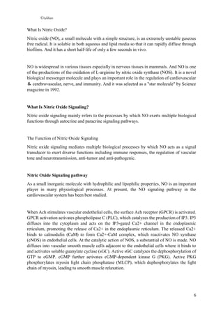 ©Lekhan
6
What Is Nitric Oxide?
Nitric oxide (NO), a small molecule with a simple structure, is an extremely unstable gaseous
free radical. It is soluble in both aqueous and lipid media so that it can rapidly diffuse through
biofilms. And it has a short half-life of only a few seconds in vivo.
NO is widespread in various tissues especially in nervous tissues in mammals. And NO is one
of the productions of the oxidation of L-arginine by nitric oxide synthase (NOS). It is a novel
biological messenger molecule and plays an important role in the regulation of cardiovascular
＆ cerebrovascular, nerve, and immunity. And it was selected as a "star molecule" by Science
magazine in 1992.
What Is Nitric Oxide Signaling?
Nitric oxide signaling mainly refers to the processes by which NO exerts multiple biological
functions through autocrine and paracrine signaling pathways.
The Function of Nitric Oxide Signaling
Nitric oxide signaling mediates multiple biological processes by which NO acts as a signal
transducer to exert diverse functions including immune responses, the regulation of vascular
tone and neurotransmission, anti-tumor and anti-pathogenic.
Nitric Oxide Signaling pathway
As a small inorganic molecule with hydrophilic and lipophilic properties, NO is an important
player in many physiological processes. At present, the NO signaling pathway in the
cardiovascular system has been best studied.
When Ach stimulates vascular endothelial cells, the surface Ach receptor (GPCR) is activated.
GPCR activation activates phospholipase C (PLC), which catalyzes the production of IP3. IP3
diffuses into the cytoplasm and acts on the IP3-gated Ca2+ channel in the endoplasmic
reticulum, promoting the release of Ca2+ in the endoplasmic reticulum. The released Ca2+
binds to calmodulin (CaM) to form Ca2+-CaM complex, which reactivates NO synthase
(eNOS) in endothelial cells. At the catalytic action of NOS, a substantial of NO is made. NO
diffuses into vascular smooth muscle cells adjacent to the endothelial cells where it binds to
and activates soluble guanylate cyclase (sGC). Active sGC catalyzes the dephosphorylation of
GTP to cGMP. cGMP further activates cGMP-dependent kinase G (PKG). Active PKG
phosphorylates myosin light chain phosphatase (MLCP), which dephosphorylates the light
chain of myosin, leading to smooth muscle relaxation.
 