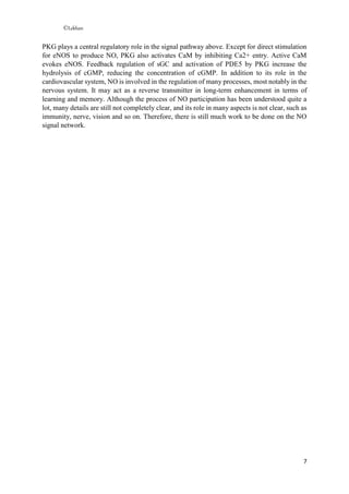 ©Lekhan
7
PKG plays a central regulatory role in the signal pathway above. Except for direct stimulation
for eNOS to produce NO, PKG also activates CaM by inhibiting Ca2+ entry. Active CaM
evokes eNOS. Feedback regulation of sGC and activation of PDE5 by PKG increase the
hydrolysis of cGMP, reducing the concentration of cGMP. In addition to its role in the
cardiovascular system, NO is involved in the regulation of many processes, most notably in the
nervous system. It may act as a reverse transmitter in long-term enhancement in terms of
learning and memory. Although the process of NO participation has been understood quite a
lot, many details are still not completely clear, and its role in many aspects is not clear, such as
immunity, nerve, vision and so on. Therefore, there is still much work to be done on the NO
signal network.
 