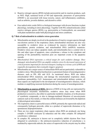 ©Lekhan
9
 Reactive nitrogen species (RNS) include peroxynitrite and its reaction products, such
as NO2. High, sustained levels of NO and superoxide, precursors of peroxynitrite
(ONOO−), are associated with tissue toxicity, cancer, and inflammatory conditions,
such as arthritis, juvenile diabetes, and ulcerative colitis
 Free radical nitric oxide (NO) is a biological messenger with diverse functions in plant
physiology, including in stress physiology. Together with NO, related molecules called
reactive nitrogen species (RNS), e.g. peroxynitrite or S-nitrosothiols, are associated
with plant metabolism under both physiological and stress conditions.
Q. 7 Role of mitrochondria in oxidative stress generation
 Mitochondria are deeply involved in the production of reactive oxygen species through
one-electron carriers in the respiratory chain; mitochondrial structures are also very
susceptible to oxidative stress as evidenced by massive information on lipid
peroxidation, protein oxidation, and mitochondrial DNA (mtDNA) mutations.
Oxidative stress can induce apoptotic death, and mitochondria have a central role in
this and other types of apoptosis, since cytochrome c release in the cytoplasm and
opening of the permeability transition pore are important events in the apoptotic
cascade.
 Mitochondrial DNA represents a critical target for such oxidative damage. Once
damaged, mitochondrial DNA can amplify oxidative stress by decreased expression of
critical proteins important for electron transport, leading to a vicious cycle of ROS and
organelle dysregulation that eventually triggers apoptosis
 Mitochondria are a major source of intracellular ROS and are particularly vulnerable to
oxidative stress. Mitochondrial dysfunction is a prominent feature of neurodegenerative
diseases, such as PD, AD, and ALS. As mentioned above, ROS can induce
mitochondrial DNA mutations, and damage the mitochondrial respiratory chain,
membrane permeability, Ca2+ homeostasis and mitochondrial defense systems; all
these aspects are implicated in the development of neurodegenerative diseases, which
mediate or amplifying neuronal dysfunction during the course of neurodegeneration
 Mitochondria as sources of ROS: Sources of ROS in living cells are represented by
physiological enzymatic mechanisms; oxidative stress may ensue when ROS
production is excessive, due either to a particular metabolic situation, or to the presence
of xenobiotic compounds, or also to damage-mediated liberation of non-enzymatic
catalysts such as free metals, or when the cellular defences are lowered by the depletion
of physiological antioxidants.
 The respiratory chain is a powerful source of ROS, primarily the superoxide radical and
consequently hydrogen peroxide, either as a product of superoxide dismutase or by
spontaneous disproportionation
 There are two major respiratory chain regions where ROS are produced, one being
complex I (NADH coenzyme Q reductase) and the other complex III (ubiquinol
cytochrome c reductase)
 In complex III, antimycin is known not to completely inhibit electron flow from
ubiquinol to cytochrome c: the antimycin-insensitive reduction of cytochrome c is
mediated by superoxide radicals; the source of superoxide in the enzyme may be either
 