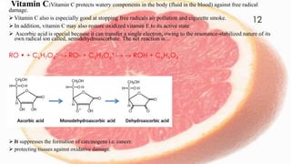 Vitamin C:Vitamin C protects watery components in the body (fluid in the blood) against free radical
damage.
 Vitamin C also is especially good at stopping free radicals air pollution and cigarette smoke.
 In addition, vitamin C may also restore oxidized vitamin E to its active state
 Ascorbic acid is special because it can transfer a single electron, owing to the resonance-stabilized nature of its
own radical ion called, semidehydroascorbate. The net reaction is…
RO • + C6H7O6
− → RO- + C6H7O6
• → → ROH + C6H6O6
 It suppresses the formation of carcinogens i.e. cancer.
 protecting tissues against oxidative damage.
12
 
