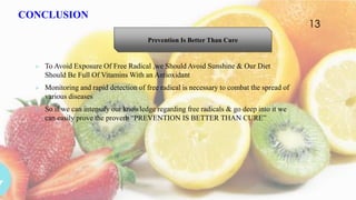 CONCLUSION
 To Avoid Exposure Of Free Radical ,we Should Avoid Sunshine & Our Diet
Should Be Full Of Vitamins With an Antioxidant
 Monitoring and rapid detection of free radical is necessary to combat the spread of
various diseases
 So if we can intensify our knowledge regarding free radicals & go deep into it we
can easily prove the proverb “PREVENTION IS BETTER THAN CURE”
Prevention Is Better Than Cure
13
 