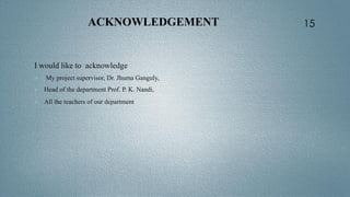 ACKNOWLEDGEMENT
I would like to acknowledge
 My project supervisor, Dr. Jhuma Ganguly,
 Head of the department Prof. P. K. Nandi,
 All the teachers of our department ,
15
 