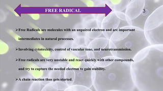 Free Radicals are molecules with an unpaired electron and are important
intermediates in natural processes.
Involving cytotoxicity, control of vascular tone, and neurotransmission.
Free radicals are very unstable and react quickly with other compounds,
and try to capture the needed electron to gain stability.
A chain reaction thus gets started.
FREE RADICAL 3
 