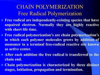 CHAIN POLYMERIZATION
Free Radical Polymerization
 Free radical are independently-existing species that have
unpaired electron. Normally they are highly reactive
with short life time.
 Free radical polymerization’s are chain polymerization’s
in which each polymer molecules grows by addition of
monomer to a terminal free-radical reactive site known
as active center.
 After each addition the free radical is transferred to the
chain end.
 Chain polymerization is characterized by three distinct
stages, Initiation, propagation and termination.
 