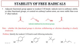 17
18-Jan-22
• Adjacent functional group appear to weaken C-H bonds: radicals next to carbonyl, nitrile,
or ether functional groups, or centred on carbonyl carbon atom, are more stable than even
3o
alkyl radical.
Note : whether the functional group is electron withdrawing or electron donating is clearly
irrelevent.
Problem: Identify the weakest C-H bond in each following molecules.
 