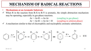 29
18-Jan-22
• Mechanisms at an Aromatic Substrate
 When R in the reaction from R-X to R-Y is aromatic, the simple abstraction mechanism
may be operating, especially in gas-phase reactions.
Ar∙ + Ar-H → Ar-Ar (coupling in gas phase)
Ar∙ + Ar-H → Ar-Ar + H∙ (coupling in solution phase)
 A mechanism similar to that of electrophilic and nucleophilic aromatic substitution.
 