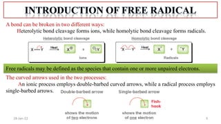 3
18-Jan-22
A bond can be broken in two different ways:
Heterolytic bond cleavage forms ions, while homolytic bond cleavage forms radicals.
The curved arrows used in the two processes:
An ionic process employs double-barbed curved arrows, while a radical process employs
single-barbed arrows.
Free radicals may be defined as the species that contain one or more unpaired electrons.
 