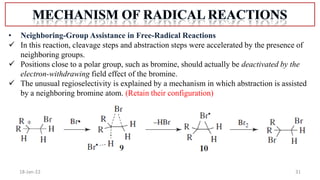 31
18-Jan-22
• Neighboring-Group Assistance in Free-Radical Reactions
 In this reaction, cleavage steps and abstraction steps were accelerated by the presence of
neighboring groups.
 Positions close to a polar group, such as bromine, should actually be deactivated by the
electron-withdrawing field effect of the bromine.
 The unusual regioselectivity is explained by a mechanism in which abstraction is assisted
by a neighboring bromine atom. (Retain their configuration)
 
