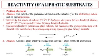 33
18-Jan-22
• Position of attack:
1. Alkanes: The extent of the preference depends on the selectivity of the abstracting radical
and on the temperature.
 Selectivity for attack of radical: 3°>2°>1° hydrogen decreases for less hindered alkanes
and 3°<2°<1° hydrogen decreases for more hindered alkanes.
 Cyclopropylcarbinyl radicals are alkyl radicals, but because of the cyclopropane ring with
its relatively weak bonds, they undergo rapid ring opening to give butenyl radicals.
2. Alkenes: Allylic H-atom greatly preferred than vinylic H-atom for the H-abstraction.
 