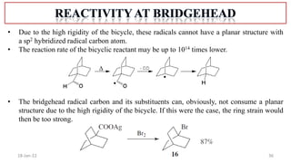 36
18-Jan-22
• Due to the high rigidity of the bicycle, these radicals cannot have a planar structure with
a sp2 hybridized radical carbon atom.
• The reaction rate of the bicyclic reactant may be up to 1014 times lower.
• The bridgehead radical carbon and its substituents can, obviously, not consume a planar
structure due to the high rigidity of the bicycle. If this were the case, the ring strain would
then be too strong.
 
